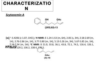 CHARACTERIZATIO
N
[α]D
25
-5.4206 (c 1.07, CHCl3); 1
H NMR: δ 1.24-1.53 (m, 6H), 2.05 (s, 3H), 2.58-2.69 (m,
1H), 2.76-2.86 (m, 1H), 3.77-3.80 (m, 1H), 5.13-5.26 (m, 3H), 5.67-5.85 (m, 1H),
7.18-7.34 (m, 5H); 13
C NMR: δ 21.0, 33.8, 36.1, 43.8, 72.1, 74.5, 116.4, 126.1,
128.2, 129.2, 136.2, 138.4, 170.2.
OH OAc
(2RS,6S)-13
Scytonemin A
HPA-12
OAc
(S)-16
 