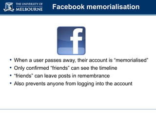 Facebook memorialisation
• When a user passes away, their account is “memorialised”
• Only confirmed “friends” can see the timeline
• “friends” can leave posts in remembrance
• Also prevents anyone from logging into the account
 