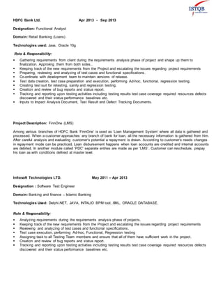 HDFC Bank Ltd. Apr 2013 - Sep 2013
Designation: Functional Analyst
Domain: Retail Banking (Loans)
Technologies used: Java, Oracle 10g
Role & Responsibility:
 Gathering requirements from client during the requirements analysis phase of project and shape up them to
finalization. Approving them from both sides..
 Keeping track of the new requirements from the Project and escalating the issues regarding project requirements
 Preparing, reviewing and analyzing of test cases and functional specifications.
 Co-ordinate with development team to maintain versions of release.
 Test data creation, test case preparation and execution, performing Ad-hoc, functional, regression testing.
 Creating test suit for retesting, sanity and regression testing.
 Creation and review of bug reports and status report.
 Tracking and reporting upon testing activities including testing results test case coverage required resources defects
discovered and their status performance baselines etc.
 Inputs to Impact Analysis Document, Test Result and Defect Tracking Documents.
Project Description: FinnOne (LMS)
Among various branches of HDFC Bank ‘FinnOne’ is used as ‘Loan Management System’ where all data is gathered and
processed. When a customer approaches any branch of bank for loan, all the necessary information is gathered from him.
After careful analysis and evaluating customer’s potential a repayment is drawn. According to customer’s needs changes
in repayment mode can be practiced. Loan disbursement happens when loan accounts are credited and internal accounts
are debited. In another module called ‘PDC’ separate entries are made as per ‘LMS’. Customer can reschedule, prepay
his loan as with conditions defined at master level.
Infrasoft Technologies LTD. May 2011 – Apr 2013
Designation : Software Test Engineer
Domain: Banking and finance – Islamic Banking
Technologies Used: Delphi.NET, JAVA, INTALIO BPM tool, XML, ORACLE DATABASE.
Role & Responsibility:
 Analyzing requirements during the requirements analysis phase of projects.
 Keeping track of the new requirements from the Project and escalating the issues regarding project requirements
 Reviewing and analyzing of test cases and functional specifications.
 Test case execution, performing Ad-hoc, Functional, Regression testing
 Assigning task to all Testing Team members and ensure that all of them have sufficient work in the project.
 Creation and review of bug reports and status report.
 Tracking and reporting upon testing activities including testing results test case coverage required resources defects
discovered and their status performance baselines etc.
 