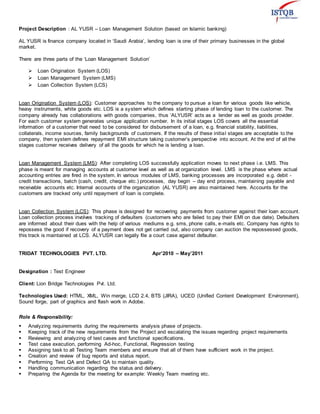 Project Description : AL YUSR – Loan Management Solution (based on Islamic banking)
AL YUSR is finance company located in ‘Saudi Arabia’, lending loan is one of their primary businesses in the global
market.
There are three parts of the ‘Loan Management Solution’
 Loan Origination System (LOS)
 Loan Management System (LMS)
 Loan Collection System (LCS)
Loan Origination System (LOS): Customer approaches to the company to pursue a loan for various goods like vehicle,
heavy instruments, white goods etc. LOS is a system which defines starting phase of lending loan to the customer. The
company already has collaborations with goods companies, thus ‘ALYUSR’ acts as a lender as well as goods provider.
For each customer system generates unique application number. In its initial stages LOS covers all the essential
information of a customer that need to be considered for disbursement of a loan, e.g. financial stability, liabilities,
collaterals, income sources, family backgrounds of customers. If the results of these initial stages are acceptable to the
company, then system defines repayment EMI structure taking customer’s perspective into account. At the end of all the
stages customer receives delivery of all the goods for which he is lending a loan.
Loan Management System (LMS): After completing LOS successfully application moves to next phase i.e. LMS. This
phase is meant for managing accounts at customer level as well as at organization level. LMS is the phase where actual
accounting entries are fired in the system. In various modules of LMS, banking processes are incorporated e.g. debit -
credit transactions, batch (cash, credit, cheque etc.) processes, day begin – day end process, maintaining payable and
receivable accounts etc. Internal accounts of the organization (AL YUSR) are also maintained here. Accounts for the
customers are tracked only until repayment of loan is complete.
Loan Collection System (LCS): This phase is designed for recovering payments from customer against their loan account.
Loan collection process involves tracking of defaulters (customers who are failed to pay their EMI on due date). Defaulters
are informed about their dues with the help of various mediums e.g. sms, phone calls, e-mails etc. Company has rights to
repossess the good if recovery of a payment does not get carried out, also company can auction the repossessed goods,
this track is maintained at LCS. ALYUSR can legally file a court case against defaulter.
TRIDAT TECHNOLOGIES PVT. LTD. Apr’2010 – May’2011
Designation : Test Engineer
Client: Lion Bridge Technologies Pvt. Ltd.
Technologies Used: HTML, XML, Win merge, LCD 2.4, BTS (JIRA), UCED (Unified Content Development Environment),
Sound forge, part of graphics and flash work in Adobe.
Role & Responsibility:
 Analyzing requirements during the requirements analysis phase of projects.
 Keeping track of the new requirements from the Project and escalating the issues regarding project requirements
 Reviewing and analyzing of test cases and functional specifications.
 Test case execution, performing Ad-hoc, Functional, Regression testing
 Assigning task to all Testing Team members and ensure that all of them have sufficient work in the project.
 Creation and review of bug reports and status report.
 Performing Test QA and Defect QA to maintain quality.
 Handling communication regarding the status and delivery.
 Preparing the Agenda for the meeting for example: Weekly Team meeting etc.
 