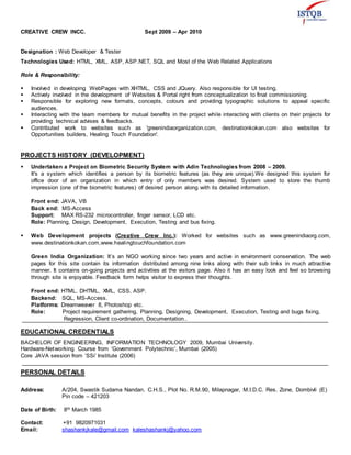 CREATIVE CREW INCC. Sept 2009 – Apr 2010
Designation : Web Developer & Tester
Technologies Used: HTML, XML, ASP, ASP.NET, SQL and Most of the Web Related Applications
Role & Responsibility:
 Involved in developing WebPages with XHTML, CSS and JQuery. Also responsible for UI testing.
 Actively involved in the development of Websites & Portal right from conceptualization to final commissioning.
 Responsible for exploring new formats, concepts, colours and providing typographic solutions to appeal specific
audiences.
 Interacting with the team members for mutual benefits in the project while interacting with clients on their projects for
providing technical advises & feedbacks.
 Contributed work to websites such as 'greenindiaorganization.com, destinationkokan.com also websites for
Opportunities builders, Healing Touch Foundation'.
PROJECTS HISTORY (DEVELOPMENT)
 Undertaken a Project on Biometric Security System with Adin Technologies from 2008 – 2009.
It's a system which identifies a person by its biometric features (as they are unique).We designed this system for
office door of an organization in which entry of only members was desired. System used to store the thumb
impression (one of the biometric features) of desired person along with its detailed information.
Front end: JAVA, VB
Back end: MS-Access
Support: MAX RS-232 microcontroller, finger sensor, LCD etc.
Role: Planning, Design, Development, Execution, Testing and bus fixing.
 Web Development projects (Creative Crew Inc.): Worked for websites such as www.greenindiaorg.com,
www.destinationkokan.com,www.healingtouchfoundation.com
Green India Organization: It’s an NGO working since two years and active in environment conservation. The web
pages for this site contain its information distributed among nine links along with their sub links in much attractive
manner. It contains on-going projects and activities at the visitors page. Also it has an easy look and feel so browsing
through site is enjoyable. Feedback form helps visitor to express their thoughts.
Front end: HTML, DHTML, XML, CSS, ASP.
Backend: SQL, MS-Access.
Platforms: Dreamweaver 8, Photoshop etc.
Role: Project requirement gathering, Planning, Designing, Development, Execution, Testing and bugs fixing,
Regression, Client co-ordination, Documentation..
EDUCATIONAL CREDENTIALS
BACHELOR OF ENGINEERING, INFORMATION TECHNOLOGY 2009, Mumbai University.
Hardware-Networking Course from ‘Government Polytechnic’, Mumbai (2005)
Core JAVA session from ‘SSi’ Institute (2006)
PERSONAL DETAILS
Address: A/204, Swastik Sudama Nandan, C.H.S., Plot No. R.M.90, Milapnagar, M.I.D.C. Res. Zone, Dombivli (E)
Pin code – 421203
Date of Birth: 8th March 1985
Contact: +91 9820971031
Email: shashankjkale@gmail.com kaleshashankj@yahoo.com
 