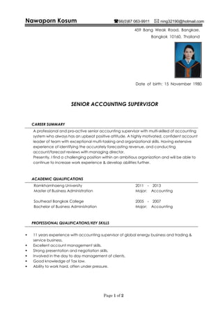 Page 1 of 2
Nawaporn Kosum 66(0)87 063-9911  ning32190@hotmail.com
459 Bang Weak Road, Bangkae,
Bangkok 10160, Thailand
Date of birth: 15 November 1980
SENIOR ACCOUNTING SUPERVISOR
CAREER SUMMARY
A professional and pro-active senior accounting supervisor with multi-skilled of accounting
system who always has an upbeat positive attitude. A highly motivated, confident account
leader of team with exceptional multi-tasking and organizational skills. Having extensive
experience of identifying the accurately forecasting revenue, and conducting
account/forecast reviews with managing director.
Presently, I find a challenging position within an ambitious organization and will be able to
continue to increase work experience & develop abilities further.
ACADEMIC QUALIFICATIONS
Ramkhamhaeng University 2011 - 2013
Master of Business Administration Major: Accounting
Southeast Bangkok College 2005 - 2007
Bachelor of Business Administration Major: Accounting
PROFESSIONAL QUALIFICATIONS/KEY SKILLS
 11 years experience with accounting supervisor of global energy business and trading &
service business,
 Excellent account management skills.
 Strong presentation and negotiation skills.
 Involved in the day to day management of clients.
 Good knowledge of Tax law.
 Ability to work hard, often under pressure.
 