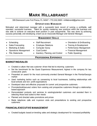 MARK HILLABRANDT
306 Deerwood Lane Fort Pierce, FL 34947 • 772.332.3908 • mhillabrandt@yahoo.com
OPERAT IO NS M ANAG ER
Motivated and determined manager with a successful track record of running a profitable, well
operated, successful business. Talent for quickly mastering new positions within the business and
was able to achieve an executive level position in past assignments. This was done by achieving
success personally and developing a team as an Associate Manager and General Manager.
MANAGEMENT SKILLS
 Scheduling  Staff Recruitment  Orientation & On-Boarding
 Sales Forecasting  Employee Relations  Training & Development
 Marketing & Sales  Computer Savvy  Performance Management
 Operations Management  Cost Control  Financial Management
 P&L Statements  Inventory Planning and Control  Public Speaking
PROFESSIONAL EXPERIENCE
MARKETING/SALES
 Created a culture that was customer driven that led to returning customers
 Set the benchmark for the Guest Experience Measurement; highest in the company for two
consecutive years
 Presented an award for the most community oriented General Manager in the Florida/Georgia
market
 Used marketing tactics such as canvassing to local businesses, building relationships with
local schools and non- profit organizations
 Developed clear and effective proposals for current and prospective customers
 Promoted/sold/secured orders from existing and prospective customers through a relationship-
based approach
 Demonstrated products and services to existing/potential customers and assisted them in
selecting those best suited to their needs
 Planned and directed sales promotions and prices
 Made telephone calls and in-person visits and presentations to existing and prospective
customers
FINANCIAL/EXECUTIVE MANAGEMENT
 Created budgets based on trending sales and strategic development for increased profitability
 