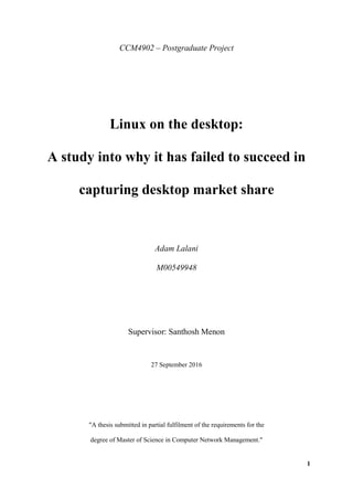 1
CCM4902 – Postgraduate Project
Linux on the desktop:
A study into why it has failed to succeed in
capturing desktop market share
Adam Lalani
M00549948
Supervisor: Santhosh Menon
27 September 2016
"A thesis submitted in partial fulfilment of the requirements for the
degree of Master of Science in Computer Network Management."
 