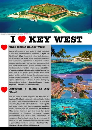 Onde dormir em Key West!
Apenas a 5 minutos da parte antiga da cidade e plantado
à beira-mar, recomendamos o fantástico 4* Hyatt Key
West Resort & Spa. Enquanto lá estiver poderá passar o
dia ao sol na piscina, relaxar no spa, ou se tiver um espirito
mais aventureiro, experimentar os desportos aquáticos
que este resort tem para oferecer. Este resort conta ainda
com um excelente atributo: quartos antialérgicos! Em Key
West aconselhamos também o histórico resort de 1920, o
4* Casa Marina Beach & Resort Club Waldorf Astoria, que
conta com a sua própria praia privada! Neste resort
poderá também usufruir das suas duas piscinas e dos seus
três excelentes restaurantes. E fica a dica: este resort está
apenas a 20 minutos a pé da casa de Ernest Hemingway.
Recomendamos ainda: o 4* OceanKey Resort, o 4* Sunset
Key Guest Cottages e o 3*Sheraton Suites.
Aproveite o mar!
NEWSLETTER DE DIVULGAÇÃO TURÍSTICA by DMClinks Nº27
Aproveite a beleza de Key
West!
Um dos locais de visita obrigatória em Key West é o
Southern Most Point, o sítio mais a Sul nos Estados Unidos
da América. Com o seu tempo fantástico e as suas águas
cristalinas, Key West é sobretudo famosa pelo mergulho,
pela pesca e pelos mais diversos desportos aquáticos.
Poderá também jogar golf no fantástico Key West Golf
Club, campo desenhado por Rees Jones. Para jantar
aconselhamos o fantástico restaurante Latitudes
(aconselhamos que reserve com antecedência). O
restaurante fica localizado numa ilha a 10 minutos do
porto de Key West, mas não se preocupe porque a viagem
é gratuita! Recomendamos também: o Caroline’s Café, o
Michaels, o Grand Café e o Café Marchesa.
 