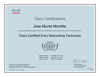 Cisco Certifications
Jose Muriel Montilla
has successfully completed the Cisco certification exam requirements and is recognized as a
Cisco Certified Entry Networking Technician
Date Certified
Valid Through
Cisco ID No.
October 30, 2015
October 30, 2018
CSCO12878808
Validate this certificate's authenticity at
www.cisco.com/go/verifycertificate
Certificate Verification No. 423094168929BQCF
Chuck Robbins
Chief Executive Officer
Cisco Systems, Inc.
© 2015 Cisco and/or its affiliates
7079444410
1105
 