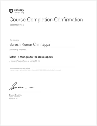 successfully completed
Authenticity of this document can be veriﬁed at
This conﬁrms
a course of study offered by MongoDB, Inc.
Shannon Bradshaw
Director, Education
MongoDB, Inc.
Course Completion Conﬁrmation
DECEMBER 2016
Suresh Kumar Chinnappa
M101P: MongoDB for Developers
https://university.mongodb.com/downloads/certificates/c51387102d854898904cd0bc869c22ba/Certificate.pdf
 