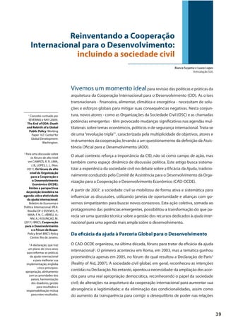 39
Vivemos um momento idealpara revisão das políticas e práticas da
arquitetura da Cooperação Internacional para o Desenvolvimento (CID). As crises
transnacionais - financeira, alimentar, climática e energética - necessitam de solu-
ções e esforços globais para mitigar suas consequências negativas. Nesta conjun-
tura, novos atores - como as Organizações da Sociedade Civil (OSC) e as chamadas
potências emergentes - têm provocado mudanças significativas nas agendas mul-
tilaterais sobre temas econômicos, políticos e de segurança internacional. Trata-se
de uma“revolução tripla”1
, caracterizada pela multiplicidade de objetivos, atores e
instrumentos da cooperação, levando a um questionamento da definição da Assis-
tência Oficial para o Desenvolvimento (AOD).
O atual contexto reforça a importância da CID, não só como campo de ação, mas
também como espaço dinâmico de discussão política. Este artigo busca sistema-
tizar a experiência da sociedade civil no debate sobre a Eficácia da Ajuda, tradicio-
nalmente conduzido pelo Comitê de Assistência para o Desenvolvimento da Orga-
nização para a Cooperação e Desenvolvimento Econômico (CAD-OCDE).
A partir de 2007, a sociedade civil se mobilizou de forma ativa e sistemática para
influenciar as discussões, utilizando janelas de oportunidade e alianças com go-
vernos simpatizantes para buscar novos consensos. Esta ação coletiva, somada ao
protagonismo das potências emergentes, possibilitou a transformação do que pa-
recia ser uma questão técnica sobre a gestão dos recursos dedicados à ajuda inter-
nacional para uma agenda mais ampla sobre o desenvolvimento.
Da eficácia da ajuda à Parceria Global para o Desenvolvimento
O CAD-OCDE organizou, na última década, fóruns para tratar da eficácia da ajuda
internacional2
. O primeiro aconteceu em Roma, em 2003, mas a temática ganhou
proeminência apenas em 2005, no fórum do qual resultou a Declaração de Paris3
(Reality of Aid, 2007). A sociedade civil global, em geral, reconheceu as intenções
contidasnaDeclaração.Noentanto,apontouanecessidade:daampliaçãodosacor-
dos para uma real apropriação democrática, reconhecendo o papel da sociedade
civil; de alterações na arquitetura da cooperação internacional para aumentar sua
abrangência e legitimidade; e da eliminação das condicionalidades, assim como
do aumento da transparência para corrigir o desequilíbrio de poder nas relações
Reinventando a Cooperação
Internacional para o Desenvolvimento:
incluindo a sociedade civil
Bianca Suyama e Luara Lopes
Articulação SUL
1
Conceito cunhado por
SEVERINO e RAY (2009).
The End of ODA: Death
and Rebirth of a Global
Public Policy. Working
Paper 167. Center for
Global Development:
Washington.
2
Para uma discussão sobre
os fóruns de alto nível
ver CAMPOS, R. P.; LIMA,
J. B.; LOPES, L. L. (Nov,
2011). Os fóruns de alto
nível da Organização
para a Cooperação e
o Desenvolvimento
Econômico (OCDE):
limites e perspectivas
da posição brasileira na
agenda sobre efetividade
da ajuda internacional.
Boletim de Economia e
Política Internacional. IPEA:
Brasília-DF e ESTEVES, P.;
MAIA, F. N. C.; ABREU, A.;
NIV, A.; ASSUNÇAO, M.
(2011). BRICS, Cooperação
para o Desenvolvimento
e o Fórum de Busan.
Policy Brief. BRICS Policy
Centre: Rio de Janeiro.
3
A declaração, que traz
um plano de cinco anos
para reformar as práticas
da ajuda internacional
e para melhorar sua
implementação, engloba
cinco princípios:
apropriação, alinhamento
com as prioridades dos
países, harmonização
dos doadores, gestão
para resultados e
responsabilização mútua
para estes resultados.
 