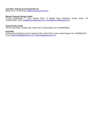 Jane Stott - Director at Connecting Pty Ltd
Mobile: 0419 175 768 Email: jss@connectingminds.com.au
Mitsumi Computer Garage Limited
P.O.Box 32735-00600, 1st
Floor Muthithi Place, 67 Muthithi Road, Westlands, Nairobi, Kenya. Tel:
+254203744921 Email: anita@mitsumidistribution.com / amish@mitsumidistribution.com
Iceland Foods Limited
143/161 High Street, Yiewsley, UB7 7QN London, United Kingdom Tel: +441895443800
Royal Mail
Princess Royal Distribution Centre, Blackmore Drive, NW10 7RH London, United Kingdom Tel: +442089657759
Email: Ashley.Taylor@pertemps.co.uk / Sunita.kaur@pertemps.co.uk
 