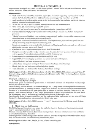 BHASKAR KONANHALLI
responsible for the support of REPOS, RSS and online systems. Customer base of 150,000 included stores, petrol
stations, restaurants, depots, data centres and head office.
Responsibilities:
• Work in the Point of Sale (POS) team which is part of the Stores team supporting bespoke systems such as
Retalix REPOS, Retail Stock Systems (RSS) and online systems supporting a user base of 150,000.
• Analyse and resolve incidents within agreed service levels ensuring 1st line resolution is achieved wherever
possible. Incidents logged using Remedy.
• 1st line and 2nd line for REPOS software running front end tills and back end servers.
• Write simple SQL statements to query REPOS systems.
• Support HR and payroll systems based in mainframe and online systems bases in UNIX.
• Escalate and monitor high priority incidents in line with Sainsbury’s Incident and Problem Management
processes.
• Take full ownership of incidents, ensuring that accurate and timely updates were provided to customers and
maintained in the incident management system (Remedy).
• Report faults to external contractors when required, ensuring these were fixed within the agreed time and
closely monitoring and following up on outstanding faults.
• Proactively manage the incident stack within the Remedy call logging application and made sure all relevant
details and prompts use are correctly logged.
• Contribute to service improvement projects across the IT Service Desk.
• Champion several areas of knowledge within the team. Act as the first point of contact for such incidents, as
well as updating Problem Determination Guides or PDGs for these areas.
• Remote support of workstations using Net Meeting and VNC tools
• Support VPN for remote logging of desktops and laptops and safeboot for laptops.
• Support blackberry and good messaging systems.
• Attend change management meetings to discuss requests for change at CAB meetings.
• Handle faults, log and analyse network and telephony queries.
• Train and mentor new starters within the team; chaired team meetings.
Skills Snapshot: Windows 2003, Mainframe, Putty, MS office 2003, REPOS, RSS, printers, servers,1st
Line, 2nd
line, networking, telephony, BES, Good messaging, Active Directory (AD), ITIL, Net Meeting, Remote desktop,
VNC, Remedy
The projects worked on are as follows:
1. Fast Track System Champion
The fast track system is a self service system used in 38 stores where customers can shop on their own by using a
handset provided by the store.
I worked closely with the Business Development Manager and 3rd
party vendor to write a problem determination
guide to resolve issues by rebooting the server. I logged on to the server and checked certain parameters and found
that 8 out of 10 problems on the fast track system could be resolved by rebooting the server. Once the PDG was
written, I got it authorised with the 3rd
party vendor who managed the server and communicated this to the rest of
the Stores support team by sending out an email and putting it up on the knowledge base.
I also helped to design the support model for a new fast track system being implemented in a new store at Welwyn
Garden City. I attended meetings and communicated details to the team.
Skills Snapshot: Windows 2003, REPOS, servers, 1st
Line, 2nd
line, networking, Net Meeting, remote desktop,
VNC, ITIL.
2. Mobile Scan and Go Champion
The Mobile Scan and Go system was a system first trialled in Europe by Sainsbury’s wherein customers could
shop by scanning items on their mobile phone.
The team consisted of 20+ members. I sat in team meetings where I discussed potential issues which could arise
as a result of implementing the system.
I wrote a problem determination guide for the desk to refer to. I was the main point of contact between the project
team and the service desk for communicating updates to the project.
Skills Snapshot: Windows 2003, REPOS, 1st
Line, 2nd
line, Networking, ITIL.
Achievements:
4
 