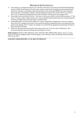 BHASKAR KONANHALLI
• Took initiative in arranging training for new members of the desk to be trained on the Retek Merchandising
system or RMS. By having access to this system, analysts could check for product and promotional details
and advise customer over the phone rather than passing it to the second line REPOS team and waiting for
them to get back. This helped to enhance customer satisfaction and increase the first line fix rate easily to
above 23% as targeted by management for around 20 analysts working in the stores support team.
• Successfully came up with fixes for the 1st
line team so that issues could be resolved before passing to 2nd
line
team or 3rd
party vendors. When I found a fix, I wrote a problem determination guide and communicated this
to the Stores support team indicating where it could be found.
• Spearheaded joint visits between two different 3rd
parties and problem management to resolve an ongoing
issue with a till. I arranged several joint visits and got the problem management team to investigate the issue
based on the findings of the 3rd
parties. Eventually it was found that the pinpad for that particular till had not
been activated by the bank.
• Effectively demonstrated training skills when setting up the new IT Service Desk at Manchester. This
involved conducting classroom training and mentoring new recruits
Skills Snapshot: Windows 2003, Mainframe, Putty, MS office 2003, REPOS, RSS, printers, servers, 1st Line,
2nd line, networking, telephony, BES, Good messaging, Active Directory (AD), Net Meeting, Remote desktop,
VNC, SLAs, ITIL.
EARLIER CAREER HISTORY AVAILABLE ON REQUEST
5
 