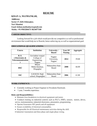 RESUME
KISAN A. MATHANKAR,
Address:
Sector-17, KH-4 Kharghar,
Navi Mumbai
Email: kishan.mathankar@gmail.com
Mobile: +91-9503284673/ 8624877100
CAREER OBJECTIVE:
Looking forward for a job which would provide me competitive as well as professional
environment that would help me to flourish, hence achieving my as well as organizational goal.
EDUCATIONAL QUALIFICATIONS:
Course Institution University /
Board
Year Of
Passing
Aggregate
B. E.
( Electronics &
Telecommunication
)
Govindrao wanjari
College of
Engineering,
Nagpur
Nagpur
University,
Nagpur
2014 59.00
HSC
Bharat
Mahavidyalaya,
Hingaghat
Maharashtra State
Board
2008 66.00
SSC
G.B.M.M. High
school, Hinganghat
Maharashtra State
Board
2006 61.00
WORK EXPRIENCE:
• Currently working as Project Engineer in Nivedeeta Electricals.
• 1 year, 3 months experience.
Roles and Responsibilities:-
• Maintain Zero breakdown in electrical equipment and motor.
• Conducts training on industrial controls such as PLC's, HMI's, sensors, motors, drives,
servos, instrumentation, industrial electronics, pneumatics, programming.
• Operate Generators MV panels and all equipment
• Ensure availability of electrical consumables.
• Responsible for all Electrical maintenance activities during the shift.
• Industrial Automation and three phase and single phase wiring.
 