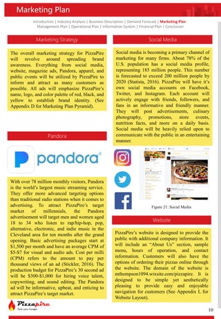Introduction | Industry Analysis | Business Description | Demand Forecast | Marketing Plan
Management Plan | Operational Plan | Information System | Financial Plan | Conclusion
Marketing Plan
Marketing Strategy
The overall marketing strategy for PizzaPire
will revolve around spreading brand
awareness. Everything from social media,
website, magazine ads, Pandora, apparel, and
public events will be utilized by PizzaPire to
inform and attract as many customers as
possible. All ads will emphasize PizzaPire’s
name, logo, and color palette of red, black, and
yellow to establish brand identity. (See
Appendix D for Marketing Plan Pyramid).
Pandora
Social Media
Website
With over 78 million monthly visitors, Pandora
is the world’s largest music streaming service.
They offer more advanced targeting options
than traditional radio stations when it comes to
advertising. To attract PizzaPire’s target
market of millennials, the Pandora
advertisement will target men and women aged
18 to 34 who listen to rap/hip-hop, pop,
alternative, electronic, and indie music in the
Cleveland area for ten months after the grand
opening. Basic advertising packages start at
$1,500 per month and have an average CPM of
$5-$7 for visual and audio ads. Cost per milli
(CPM) refers to the amount to pay per
thousand views of an ad (Stickler, 2016). The
production budget for PizzaPire’s 30 second ad
will be $300-$1,000 for hiring voice talent,
copywriting, and sound editing. The Pandora
ad will be informative, upbeat, and enticing to
attract PizzaPire’s target market.
Social media is becoming a primary channel of
marketing for many firms. About 78% of the
U.S. population has a social media profile,
representing 185 million people. This number
is forecasted to exceed 200 million people by
2020 (Statista, 2016). PizzaPire will have it’s
own social media accounts on Facebook,
Twitter, and Instagram. Each account will
actively engage with friends, followers, and
fans in an informative and friendly manner.
They will post advertisements, culinary
photography, promotions, store events,
nutrition facts, and more on a daily basis.
Social media will be heavily relied upon to
communicate with the public in an entertaining
manner.
PizzaPire’s website is designed to provide the
public with additional company information. It
will include an “About Us” section, sample
menu, hours of operation, and contact
information. Customers will also have the
options of ordering their pizzas online through
the website. The domain of the website is
mthompson1094.wixsite.com/pizzapire. It is
designed to be simple yet aesthetically
pleasing to provide easy and enjoyable
navigation for customers (See Appendix L for
Website Layout).
Figure 21: Social Media
10
 