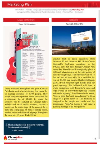 Introduction | Industry Analysis | Business Description | Demand Forecast | Marketing Plan
Management Plan | Operational Plan | Information System | Financial Plan | Conclusion
Music in the Park
Every weekend throughout the year Crocker
Park hosts musical artists to play live music for
an average audience of 1,500 people. They
accept corporate sponsors to run the events for
a minimum fee of $2,000. In return the
sponsors will be featured on Crocker Park’s
website and social media accounts, receive a
banner on the main stage of the concert, have
name and logo placed on back of theatre chairs,
receive street and sidewalk signage throughout
the park, etc. (Crocker Park, 2016).
Marketing Plan
Billboard
Crocker Park is easily accessible from
Interstate 90 and Interstate 480. Both of these
high-traffic highways contribute to the
140,000 cars that pass through Crocker Park
every day. PizzaPire will strategically place a
billboard advertisement at the intersection of
these two highways. The billboard will be 14
feet tall and 48 feet wide. It is available for
rent at $4,500 per month (OutdoorBillboard,
2016). It will be up for eight months after our
grand opening. The billboard will have a
white background with Pizzapire’s name and
logo located on the bottom right side (closest
side to the highway). It will contain the words,
“Have a good day! And a good pizza.” with an
image of a pizza below it. This billboard is
designed to be simple and easily read by
commuters. PizzaPire hopes it will send a
positive message to all who pass by.
12
Figure 24: Promotions Figure 25: Billboard Ad
 
