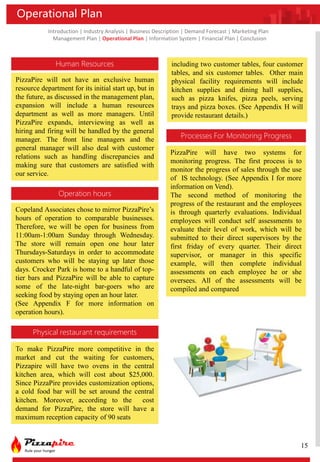 Introduction | Industry Analysis | Business Description | Demand Forecast | Marketing Plan
Management Plan | Operational Plan | Information System | Financial Plan | Conclusion
Operational Plan
Human Resources
Operation hours
Processes For Monitoring Progress
Physical restaurant requirements
PizzaPire will not have an exclusive human
resource department for its initial start up, but in
the future, as discussed in the management plan,
expansion will include a human resources
department as well as more managers. Until
PizzaPire expands, interviewing as well as
hiring and firing will be handled by the general
manager. The front line managers and the
general manager will also deal with customer
relations such as handling discrepancies and
making sure that customers are satisfied with
our service.
Copeland Associates chose to mirror PizzaPire’s
hours of operation to comparable businesses.
Therefore, we will be open for business from
11:00am-1:00am Sunday through Wednesday.
The store will remain open one hour later
Thursdays-Saturdays in order to accommodate
customers who will be staying up later those
days. Crocker Park is home to a handful of top-
tier bars and PizzaPire will be able to capture
some of the late-night bar-goers who are
seeking food by staying open an hour later.
(See Appendix F for more information on
operation hours).
To make PizzaPire more competitive in the
market and cut the waiting for customers,
Pizzapire will have two ovens in the central
kitchen area, which will cost about $25,000.
Since PizzaPire provides customization options,
a cold food bar will be set around the central
kitchen. Moreover, according to the cost
demand for PizzaPire, the store will have a
maximum reception capacity of 90 seats
including two customer tables, four customer
tables, and six customer tables. Other main
physical facility requirements will include
kitchen supplies and dining hall supplies,
such as pizza knifes, pizza peels, serving
trays and pizza boxes. (See Appendix H will
provide restaurant details.)
PizzaPire will have two systems for
monitoring progress. The first process is to
monitor the progress of sales through the use
of IS technology. (See Appendix I for more
information on Vend).
The second method of monitoring the
progress of the restaurant and the employees
is through quarterly evaluations. Individual
employees will conduct self assessments to
evaluate their level of work, which will be
submitted to their direct supervisors by the
first friday of every quarter. Their direct
supervisor, or manager in this specific
example, will then complete individual
assessments on each employee he or she
oversees. All of the assessments will be
compiled and compared
15
 