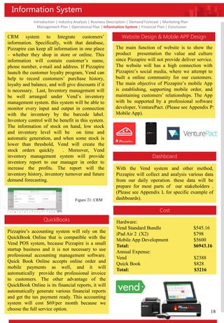 Introduction | Industry Analysis | Business Description | Demand Forecast | Marketing Plan
Management Plan | Operational Plan | Information System | Financial Plan | Conclusion
Information System
Website Design & Mobile APP Design
The main function of website is to show the
product presentation the value and culture
since Pizzapire will not provide deliver service.
The website will has a high connection with
Pizzapire’s social media, where we attempt to
built a online community for our customers.
The main objective of Pizzapire’s mobile App
is establishing, supporting mobile order, and
maintaining customers’ relationships. The App
with be supported by a professional software
developer, VenturePact. (Please see Appendix P:
Mobile App).
CRM system to Integrate customers’
information. Specifically, with that database,
Pizzapire can keep all information in one place
– whether they shop in store or online. This
information will contain customer’s name,
phone number, e-mail and address. If Pizzapire
launch the customer loyalty program, Vend can
help to record customers’ purchase history,
loyalty and balance, and will give discounts if it
is necessary. Last, Inventory management will
be well arranged under Vend’s inventory
management system. this system will be able to
monitor every input and output in connection
with the inventory by the barcode label.
Inventory control will be benefit in this system.
The information of stock on hand, low stock
and inventory level will be on time and
automatic generation, and when some stock is
lower than threshold, Vend will create the
stock orders quickly . Moreover, Vend
inventory management system will provide
inventory report to our manager in order to
increase the profits. The report will the
inventory history, inventory turnover and future
demand forecasting.
QuickBooks
Pizzapire’s accounting system will rely on the
QuickBook Online that is compatible with the
Vend POS system, because Pizzapire is a small
startup business and it is not necessary to use
professional accounting management software.
Quick Book Online accepts online order and
mobile payments as well, and it will
automatically provide the professional invoice
to customers. The other advantage of the
QuickBook Online is its financial reports, it will
automatically generate various financial reports
and get the tax payment ready. This accounting
system will cost $69/per month because we
choose the full service option.
Figure 21: CRM
Dashboard
With the Vend system and other method,
Pizzapire will collect and analysis various data
from our daily operation. these data will be
prepare for most parts of our stakeholders .
(Please see Appendix L for specific example of
dashboards).
Cost
Hardware:
Vend Standard Bundle $545.16
iPad Air 2 (X2) $798
Mobile App Development $5600
Total: $6943.16
Annual Expense:
Vend $2388
Quick Book $828
Total: $3216
18
 