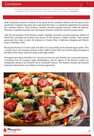 Introduction | Industry Analysis | Business Description | Demand Forecast | Marketing Plan
Management Plan | Operational Plan | Information System | Financial Plan | Conclusion
Conclusion
In Summation
After conducting extensive research on the quick service restaurant industry and the pizza sector
specifically, Copeland Associates have concluded that there is a significant opportunity for opening
up a business within it. Pizza remains a common purchase among customers within the industry.
Therefore, Copeland Associates have developed a business model for a pizzeria in great detail.
After the development of the business model, Copeland Associates assessed numerous markets of
which they concluded the location and success of the business is highly feasible. Upon mutual
agreement, they chose to place the business in Crocker Park, a high-class shopping and lifestyle
center in Westlake, Ohio.
Placing the business in Crocker park will allow it to successfully hit the desired target market. This
is mainly due to the immense amount of daily traffic Crocker Park sees and the high percentage of
that daily traffic being within the scope of the target market.
Throughout this report, PizzaPire LLC was proven to be not only feasible, but a successful business.
Everything from the location, target demographics, and all aspects of the business model was
strategically chosen to set PizzaPire up for sustainable success. The business concept and financial
projections demonstrate an excellent investment opportunity.
20
 
