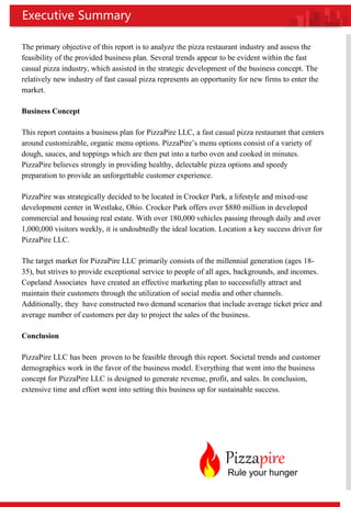 The primary objective of this report is to analyze the pizza restaurant industry and assess the
feasibility of the provided business plan. Several trends appear to be evident within the fast
casual pizza industry, which assisted in the strategic development of the business concept. The
relatively new industry of fast casual pizza represents an opportunity for new firms to enter the
market.
Business Concept
This report contains a business plan for PizzaPire LLC, a fast casual pizza restaurant that centers
around customizable, organic menu options. PizzaPire’s menu options consist of a variety of
dough, sauces, and toppings which are then put into a turbo oven and cooked in minutes.
PizzaPire believes strongly in providing healthy, delectable pizza options and speedy
preparation to provide an unforgettable customer experience.
PizzaPire was strategically decided to be located in Crocker Park, a lifestyle and mixed-use
development center in Westlake, Ohio. Crocker Park offers over $880 million in developed
commercial and housing real estate. With over 180,000 vehicles passing through daily and over
1,000,000 visitors weekly, it is undoubtedly the ideal location. Location a key success driver for
PizzaPire LLC.
The target market for PizzaPire LLC primarily consists of the millennial generation (ages 18-
35), but strives to provide exceptional service to people of all ages, backgrounds, and incomes.
Copeland Associates have created an effective marketing plan to successfully attract and
maintain their customers through the utilization of social media and other channels.
Additionally, they have constructed two demand scenarios that include average ticket price and
average number of customers per day to project the sales of the business.
Conclusion
PizzaPire LLC has been proven to be feasible through this report. Societal trends and customer
demographics work in the favor of the business model. Everything that went into the business
concept for PizzaPire LLC is designed to generate revenue, profit, and sales. In conclusion,
extensive time and effort went into setting this business up for sustainable success.
Executive Summary
Pizzapire
Rule your hunger
 