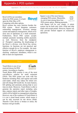 Appendix J: POS system
Appendix A | B | C | D | E | F | G | H | I | J | K | L | M | N | O | P | Q | R | S
Revel
Revel will be our secondary
choice for POS system. It is built
upon the iPad, Mac or PC.
Comparing with other options,
Revel systems has most function besides the
POS system. Revel Integrates customers
relationship management, inventory manage
system and employee management, which cover
most area of operations in a small restaurant.
Furthermore, Revel POS system accepts
multiple payments including mobile payments
as well. However, from the standpoint
of Pizzapire’s operating, the disadvantage of
the Revel is obvious: even Revel has various
functions, its functions are not practical and
effective enough for us. For example, the main
function of Revel’s employee management is
checking employees’ attendance, which is not
able to meet our requirement.
Revel
Touch Bistro is one of our
reserved choose for POS
system. According to Angeles,
Touch Bistro POS systems is one of the most
cost-effective solution for small restaurant
(2016). This POS system can work with few
hardware including iPad, cash register and credit
card reader, which may reduce the initial cost.
and will charge $69 month fee. Its main features,
bill splitting and automatic pricing help to save
time on check. Moreover, Touch Bistro is able to
generate the operation report including sales
data, expense reports and other types of insights,
which will be helpful on management enhancing.
However, one of the weakness of Touch Bistro is
it is not a cloud based system, which means it
can be only accessed on one device (iPad).
Therefor if this device is broken or stolen, the
business will get trouble.
Square
Square is one of the most famous
emerging POS system. Meanwhile,
its cost is least among these four
POS system option. Making payments
with Square will be very simple. A whole
system can be built only with a iPad and chip
reader and receipt printer. However, Square can
only provide limited support on restaurants’
operations.
 