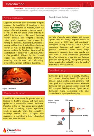 Introduction
Copeland Associates have developed a report
assessing the feasibility of launching a fast
casual pizza restaurant in Westlake, Ohio. An
analysis of the quick service restaurant industry
as well as the fast casual pizza industry is
included in this report. Pizzapire’s business
concept includes the company’s mission,
vision, goals, objectives, and reasons for
starting the business. Additionally, Pizzapire’s
identity and brand are described in the business
concept as well as the products offered. A
location analysis for Westlake, Ohio which is
located about 16 miles west of Cleveland, Ohio
is also provided, followed by the demand
forecast and marketing plan. PizzaPire’s
marketing plan includes radio advertising,
sponsorships, apparel, and social media use.
Purpose and Preview
Why choose Pizzapire?
PizzaPire is a restaurant for patrons who are
looking for healthy, organic, and fresh pizza
options and to be served in a matter of minutes.
PizzaPire is the only fast casual pizza retailer
that serves exclusively organic ingredients,
which is precisely where the competitive
advantage comes from. Pizzapire also
specializes in providing a highly diversified
menu. The menu includes
Introduction | Industry Analysis | Business Description | Demand Forecast | Marketing Plan
Management Plan | Operational Plan | Information System | Financial Plan | Conclusion
myriads of dough, sauce, cheese, and topping
options that are freshly prepared before the
store opens at 11:00 a.m. and consistently
throughout the day as needed. This is to ensure
maximum freshness and quality of our
products. PizzaPire wants every single
customer to customize their pizza exactly how
they want it with satisfaction guaranteed.
PizzaPire strives to bridge the gap between
pizza and healthy eating. With pizza generally
being perceived as unhealthy, it is the goal of
PizzaPire to prove otherwise.
Figure 1: Fire Oven
Figure 2: Organic Certified
Brand Positioning
Pizzapire’s posit itself as a quality orientated
and health focusing brand. Pizzapire will
provide higher quality pizza compared with
most quick service pizza restaurants. Moreover,
Pizzapire will also pursue healthy eating with
100 % organic food ingredients. Figure 3 shows
Pizzapire’s brand positioning with other
competitors in a perceptual mapping.
Figure 3: Brand
Positioning
1
 