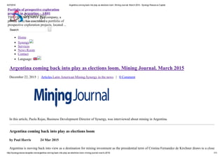 4/27/2016 Argentina coming back into play as elections loom. Mining Journal. March 2015 ­ Synergy Resource Capital
http://synergyresourcecapital.com/argentina­coming­back­into­play­as­elections­loom­mining­journal­march­2015/ 1/11
Search   
Home
Synergy
Services
News Room
Contact
Language: 
Argentina coming back into play as elections loom. Mining Journal. March 2015
December 22, 2015  |   Articles,Latin American Mining,Synergy in the news   |   0 Comment
In this article, Paola Rojas, Business Development Director of Synergy, was interviewed about mining in Argentina.
Argentina coming back into play as elections loom
by Paul Harris           24 Mar 2015
Argentina is moving back into view as a destination for mining investment as the presidential term of Cristina Fernandez de Kirchner draws to a close
Portfolio of prospective exploration
projects in Argentina – AR01 
THE OPPORTUNITY The company, a
private firm, has assembled a portfolio of
prospective exploration projects, located ...
 