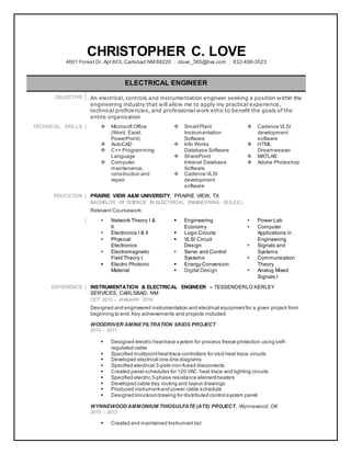 CHRISTOPHER C. LOVE
4601 Forest Dr. Apt 603, Carlsbad NM 88220 | clove_385@live.com | 832-498-3523
ELECTRICAL ENGINEER
OBJECTIVE An electrical, controls and instrumentation engineer seeking a position within the
engineering industry that will allow me to apply my practical experience,
technical proficiencies, and professional work ethic to benefit the goals of the
entire organization
TECHNICAL SKILLS  Microsoft Office
(Word, Excel,
PowerPoint)
 AutoCAD
 C++ Programming
Language
 Computer
maintenance,
construction and
repair
 SmartPlant
Instrumentation
Software
 Info Works
Database Software
 SharePoint
Intranet Database
Software
 Cadence VLSI
development
software
 Cadence VLSI
development
software
 HTML
Dreamweaver
 MATLAB
 Adobe Photoshop
EDUCATION PRAIRIE VIEW A&M UNIVERSITY, PRAIRIE VIEW, TX
BACHELOR OF SCIENCE IN ELECTRICAL ENGINEERING (B.S.E.E.)
Relevant Coursework:
 Network Theory I &
II
 Electronics I & II
 Physical
Electronics
 Electromagnetic
Field Theory I
 Electro Photonic
Material
 Engineering
Economy
 Logic Circuits
 VLSI Circuit
Design
 Servo and Control
Systems
 Energy Conversion
 Digital Design
 Power Lab
 Computer
Applications in
Engineering
 Signals and
Systems
 Communication
Theory
 Analog Mixed
Signals I
EXPERIENCE INSTRUMENTATION & ELECTRICAL ENGINEER – TESSENDERLO KERLEY
SERVICES, CARLSBAD, NM
OCT 2010 – JANUARY 2016
Designed and engineered instrumentation and electrical equipmentfor a given project from
beginning to end.Key achievements and projects included:
WOODRIVER AMINE FILTRATION SKIDS PROJECT
2010 – 2011
 Designed electric heattrace system for process freeze protection using self-
regulated cable
 Specified multipointheattrace controllers for skid heat trace circuits
 Developed electrical one-line diagrams
 Specified electrical 3-pole non-fused disconnects
 Created panel schedules for 120 VAC heat trace and lighting circuits
 Specified electric 3-phase resistance element heaters
 Developed cable tray routing and layout drawings
 Produced instrument and power cable schedule
 Designed knockoutdrawing for distributed control system panel
WYNNEWOOD AMMONIUM THIOSULFATE (ATS) PROJECT, Wynnewood, OK
2010 – 2012
 Created and maintained Instrument list
 