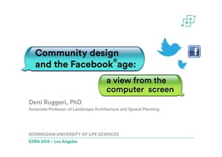 Deni Ruggeri, PhD
Associate Professor of Landscape Architecture and Spatial Planning
NORWEGIAN UNIVERSITY OF LIFE SCIENCES
EDRA 2015 – Los Angeles
Community design
and the Facebook
©
age:
a view from the
computer screen
 