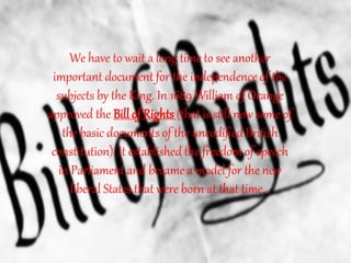 We have to wait a long time to see another
important document for the independence of the
subjects by the King. In 1689 William of Orange
approved the Bill of Rights (that is still now some of
the basic documents of the uncodified British
constitution). It established the freedom of speech
in Parliament and became a model for the new
liberal States that were born at that time…
 