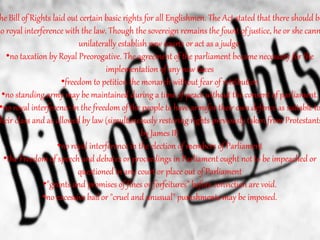 he Bill of Rights laid out certain basic rights for all Englishmen. The Act stated that there should be
no royal interference with the law. Though the sovereign remains the fount of justice, he or she cann
unilaterally establish new courts or act as a judge.
•no taxation by Royal Preorogative. The agreement of the parliament became necessary for the
implementation of any new taxes
•freedom to petition the monarch without fear of retribution
•no standing army may be maintained during a time of peace without the consent of parliament.
•no royal interference in the freedom of the people to have armsfor their own defence as suitable to
heir class and as allowed by law (simultaneously restoring rights previously taken from Protestants
by James II)
•no royal interference in the election of members of Parliament
•the Freedom of speech and debates or proceedings in Parliament ought not to be impeached or
questioned in any court or place out of Parliament
•"grants and promises of fines or forfeitures" before conviction are void.
•no excessive bail or "cruel and unusual" punishments may be imposed.
 