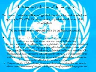The Universal Declaration of Human Rights
The Universal Declaration of Human Rights is the last step of the freedom path. It was
signed by the World War Two winners and is the fondamental document of the
United Nations.
This are some of the most important articles tha the declaration contains:
• All human beings are born free and equal in dignity and rights. They are endowed with reason and
conscience and should act towards one another in a spirit of brotherhood.
• Everyone is entitled to all the rights and freedoms set forth in this Declaration, without distinction of
any kind, such as race, colour, sex, language, religion, political or other opinion, national or social
origin, property, birth or other status. Furthermore, no distinction shall be made on the basis of the
political, jurisdictional or international status of the country or territory to which a person belongs,
whether it be independent, trust, non-self-governing or under any other limitation of sovereignty.
• Everyone has the right to life, liberty and security of person.
• Everyone is entitled in full equality to a fair and public hearing by an independent and impartial
tribunal, in the determination of his rights and obligations and of any criminal charge against him.
 