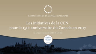 Les initiatives de la CCN
pour le 150e
anniversaire du Canada en 2017
Conseil d’administration de la CCN, 28 avril 2016
 