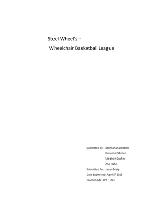 Steel Wheel’s –
Wheelchair Basketball League
SubmittedBy: Montana Campbell
Danielle DiFonzo
StephenGushev
Zoe Hahn
SubmittedFor: JasonSealy
Date Submitted:April5th
2016
Course Code:SPRT 253
 