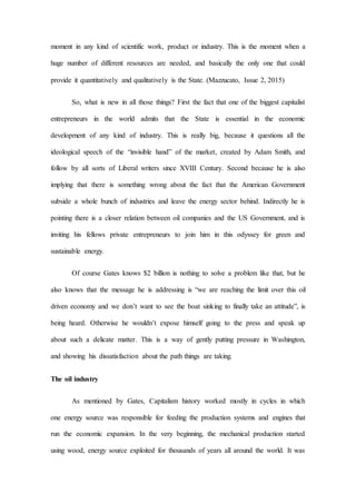 moment in any kind of scientific work, product or industry. This is the moment when a
huge number of different resources are needed, and basically the only one that could
provide it quantitatively and qualitatively is the State. (Mazzucato, Issue 2, 2015)
So, what is new in all those things? First the fact that one of the biggest capitalist
entrepreneurs in the world admits that the State is essential in the economic
development of any kind of industry. This is really big, because it questions all the
ideological speech of the “invisible hand” of the market, created by Adam Smith, and
follow by all sorts of Liberal writers since XVIII Century. Second because he is also
implying that there is something wrong about the fact that the American Government
subside a whole bunch of industries and leave the energy sector behind. Indirectly he is
pointing there is a closer relation between oil companies and the US Government, and is
inviting his fellows private entrepreneurs to join him in this odyssey for green and
sustainable energy.
Of course Gates knows $2 billion is nothing to solve a problem like that, but he
also knows that the message he is addressing is “we are reaching the limit over this oil
driven economy and we don’t want to see the boat sinking to finally take an attitude”, is
being heard. Otherwise he wouldn’t expose himself going to the press and speak up
about such a delicate matter. This is a way of gently putting pressure in Washington,
and showing his dissatisfaction about the path things are taking.
The oil industry
As mentioned by Gates, Capitalism history worked mostly in cycles in which
one energy source was responsible for feeding the production systems and engines that
run the economic expansion. In the very beginning, the mechanical production started
using wood, energy source exploited for thousands of years all around the world. It was
 