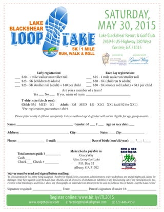 SATURDAY,
MAY 30, 2015
Lake Blackshear Resort & Golf Club
2459-H US-Highway 280 West
Cordele,GA 31015
proceeds benefitpresented by
Register online: www.bit.ly/LTL2015
www.loopthelake.com e: raceloopthelake@gmail.com p: 229-446-4550
Make checks payable to:
GraceWay
Attn: Loop the Lake
P.O. Box 32
Albany, GA 31702
Are you a member of a team?
Yes ___ No ___ If yes, name of team: __________________________
Early registration:
___ $20 - 1 mile walk/run/stroller roll
___ $25 - 5K (children & adults)
___ $25 - 5K stroller roll (adult) + $10 per child
Race day registration:
___ $25 - 1 mile walk/run/stroller roll
___ $30 - 5K (children & adults)
___ $30 - 5K stroller roll (adult) + $15 per child
T-shirt size (circle one):
Child: 	SM MED LG	 Adult: SM MED LG XLG XXL (add $2 for XXL)
*Pre-registration guarantees t-shirt
Please print neatly & fill out completely. Entries without age & gender will not be eligible for age group awards.
Name: _________________________________ Gender: M ___ F ___ Age on race date: ___
Address: _____________________________ City: _____________ State: ____ Zip: _____________
Phone: ________________ E-mail: ____________________ Date of birth (mm/dd/year): ___ /___ /____
Waiver must be read and signed before mailing:
"In consideration of this entry being accepted, I hereby for myself, heirs, executors, administrators, waive and release any and all rights and claims for
damages I may have against Loop the Lake, race officials, and all sponsors, of all claims or liabilities of any kind arising out of my participation in this
event or while traveling to and from. I allow any photographs or materials from this event to be used to publicize this or future Loop the Lake events."
Total amount paid: $_________
Cash ___
Check ___ Check # ________
Signature required: __________________ Date: __________ Parent’s signature if under 18: __________________
 