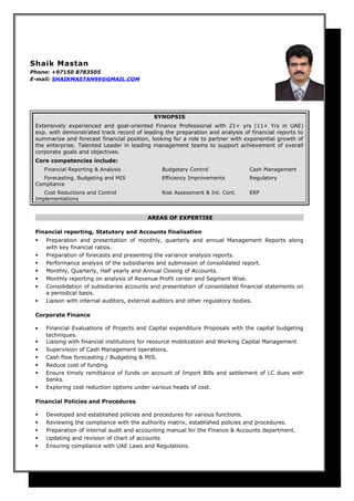 Shaik Mastan
Phone: +97150 8783505
E-mail: SHAIKMASTAN99@GMAIL.COM
SYNOPSIS
Extensively experienced and goal-oriented Finance Professional with 21+ yrs (11+ Yrs in UAE)
exp. with demonstrated track record of leading the preparation and analysis of financial reports to
summarize and forecast financial position, looking for a role to partner with exponential growth of
the enterprise. Talented Leader in leading management teams to support achievement of overall
corporate goals and objectives.
Core competencies include:
Financial Reporting & Analysis Budgetary Control Cash Management
Forecasting, Budgeting and MIS Efficiency Improvements Regulatory
Compliance
Cost Reductions and Control Risk Assessment & Int. Cont. ERP
Implementations
AREAS OF EXPERTISE
Financial reporting, Statutory and Accounts finalisation
 Preparation and presentation of monthly, quarterly and annual Management Reports along
with key financial ratios.
 Preparation of forecasts and presenting the variance analysis reports.
 Performance analysis of the subsidiaries and submission of consolidated report.
 Monthly, Quarterly, Half yearly and Annual Closing of Accounts.
 Monthly reporting on analysis of Revenue Profit center and Segment Wise.
 Consolidation of subsidiaries accounts and presentation of consolidated financial statements on
a periodical basis.
 Liaison with internal auditors, external auditors and other regulatory bodies.
Corporate Finance
• Financial Evaluations of Projects and Capital expenditure Proposals with the capital budgeting
techniques.
 Liaising with financial institutions for resource mobilization and Working Capital Management
 Supervision of Cash Management operations.
 Cash flow forecasting / Budgeting & MIS.
 Reduce cost of funding
 Ensure timely remittance of funds on account of Import Bills and settlement of LC dues with
banks.
 Exploring cost reduction options under various heads of cost.
Financial Policies and Procedures
 Developed and established policies and procedures for various functions.
 Reviewing the compliance with the authority matrix, established policies and procedures.
 Preparation of internal audit and accounting manual for the Finance & Accounts department.
 Updating and revision of chart of accounts
 Ensuring compliance with UAE Laws and Regulations.
 