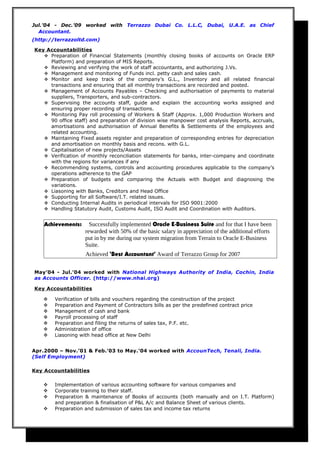Jul.’04 - Dec.’09 worked with Terrazzo Dubai Co. L.L.C, Dubai, U.A.E. as Chief
Accountant.
(http://terrazzoltd.com)
Key Accountabilities
 Preparation of Financial Statements (monthly closing books of accounts on Oracle ERP
Platform) and preparation of MIS Reports.
 Reviewing and verifying the work of staff accountants, and authorizing J.Vs.
 Management and monitoring of Funds incl. petty cash and sales cash.
 Monitor and keep track of the company’s G.L., Inventory and all related financial
transactions and ensuring that all monthly transactions are recorded and posted.
 Management of Accounts Payables – Checking and authorisation of payments to material
suppliers, Transporters, and sub-contractors.
 Supervising the accounts staff, guide and explain the accounting works assigned and
ensuring proper recording of transactions.
 Monitoring Pay roll processing of Workers & Staff (Approx. 1,000 Production Workers and
90 office staff) and preparation of division wise manpower cost analysis Reports, accruals,
amortisations and authorisation of Annual Benefits & Settlements of the employees and
related accounting.
 Maintaining Fixed assets register and preparation of corresponding entries for depreciation
and amortisation on monthly basis and recons. with G.L.
 Capitalisation of new projects/Assets
 Verification of monthly reconciliation statements for banks, inter-company and coordinate
with the regions for variances if any
 Recommending systems, controls and accounting procedures applicable to the company’s
operations adherence to the GAP
 Preparation of budgets and comparing the Actuals with Budget and diagnosing the
variations.
 Liasoning with Banks, Creditors and Head Office
 Supporting for all Software/I.T. related issues.
 Conducting Internal Audits in periodical intervals for ISO 9001:2000
 Handling Statutory Audit, Customs Audit, ISO Audit and Coordination with Auditors.
Achievements: Successfully implemented Oracle E-Business Suite and for that I have been
rewarded with 50% of the basic salary in appreciation of the additional efforts
put in by me during our system migration from Terrain to Oracle E-Business
Suite.
Achieved ‘Best Accountant’ Award of Terrazzo Group for 2007
May’04 - Jul.’04 worked with National Highways Authority of India, Cochin, India
as Accounts Officer. (http://www.nhai.org)
Key Accountabilities
 Verification of bills and vouchers regarding the construction of the project
 Preparation and Payment of Contractors bills as per the predefined contract price
 Management of cash and bank
 Payroll processing of staff
 Preparation and filing the returns of sales tax, P.F. etc.
 Administration of office
 Liasoning with head office at New Delhi
Apr.2000 – Nov.’01 & Feb.’03 to May.’04 worked with AccounTech, Tenali, India.
(Self Employment)
Key Accountabilities
 Implementation of various accounting software for various companies and
 Corporate training to their staff.
 Preparation & maintenance of Books of accounts (both manually and on I.T. Platform)
and preparation & finalisation of P&L A/c and Balance Sheet of various clients.
 Preparation and submission of sales tax and income tax returns
 