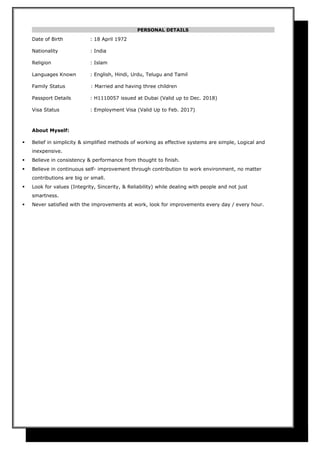 PERSONAL DETAILS
Date of Birth : 18 April 1972
Nationality : India
Religion : Islam
Languages Known : English, Hindi, Urdu, Telugu and Tamil
Family Status : Married and having three children
Passport Details : H1110057 issued at Dubai (Valid up to Dec. 2018)
Visa Status : Employment Visa (Valid Up to Feb. 2017)
About Myself:
 Belief in simplicity & simplified methods of working as effective systems are simple, Logical and
inexpensive.
 Believe in consistency & performance from thought to finish.
 Believe in continuous self- improvement through contribution to work environment, no matter
contributions are big or small.
 Look for values (Integrity, Sincerity, & Reliability) while dealing with people and not just
smartness.
 Never satisfied with the improvements at work, look for improvements every day / every hour.
 