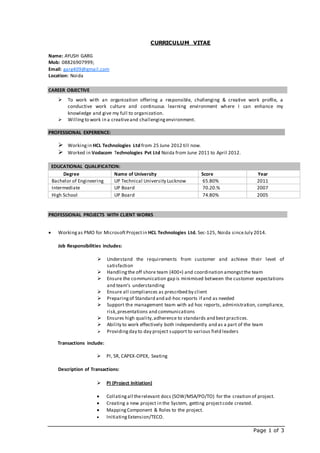 Page 1 of 3
CURRICULUM VITAE
Name: AYUSH GARG
Mob: 08826907999;
Email: garg409@gmail.com
Location: Noida
CAREER OBJECTIVE
 To work with an organization offering a responsible, challenging & creative work profile, a
conductive work culture and continuous learning environment where I can enhance my
knowledge and give my full to organization.
 Willingto work in a creativeand challengingenvironment.
PROFESSIONAL EXPERIENCE:
 Workingin HCL Technologies Ltd from 25 June 2012 till now.
 Worked in Vodacom Technologies Pvt Ltd Noida from June 2011 to April 2012.
EDUCATIONAL QUALIFICATION:
Degree Name of University Score Year
Bachelor of Engineering UP Technical University Lucknow 65.80% 2011
Intermediate UP Board 70.20.% 2007
High School UP Board 74.80% 2005
PROFESSIONAL PROJECTS WITH CLIENT WORKS
 Workingas PMO for MicrosoftProjectin HCL Technologies Ltd. Sec-125, Noida sinceJuly 2014.
Job Responsibilities includes:
 Understand the requirements from customer and achieve their level of
satisfaction
 Handlingthe off shore team (400+) and coordination amongstthe team
 Ensure the communication gap is minimised between the customer expectations
and team’s understanding
 Ensure all compliances as prescribed by client
 Preparingof Standard and ad-hoc reports if and as needed
 Support the management team with ad hoc reports, administration, compliance,
risk,presentations and communications
 Ensures high quality,adherence to standards and best practices.
 Ability to work effectively both independently and as a part of the team
 Providingday to day project support to various field leaders
Transactions include:
 PI, SR, CAPEX-OPEX, Seating
Description of Transactions:
 PI (Project Initiation)
 Collatingall therelevant docs (SOW/MSA/PO/TO) for the creation of project.
 Creating a new project in the System, getting projectcode created.
 MappingComponent & Roles to the project.
 InitiatingExtension/TECO.
 