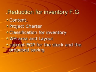 Reduction for inventory F.GReduction for inventory F.G..
Content.Content.
Project CharterProject Charter
Classification for inventoryClassification for inventory
WH area and LayoutWH area and Layout
current EGP for the stock and thecurrent EGP for the stock and the
proposed savingproposed saving
 