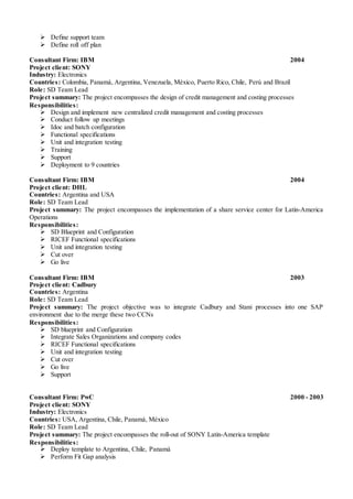  Define support team
 Define roll off plan
Consultant Firm: IBM 2004
Project client: SONY
Industry: Electronics
Countries: Colombia, Panamá, Argentina, Venezuela, México, Puerto Rico, Chile, Perú and Brazil
Role: SD Team Lead
Project summary: The project encompasses the design of credit management and costing processes
Responsibilities:
 Design and implement new centralized credit management and costing processes
 Conduct follow up meetings
 Idoc and batch configuration
 Functional specifications
 Unit and integration testing
 Training
 Support
 Deployment to 9 countries
Consultant Firm: IBM 2004
Project client: DHL
Countries: Argentina and USA
Role: SD Team Lead
Project summary: The project encompasses the implementation of a share service center for Latin-America
Operations
Responsibilities:
 SD Blueprint and Configuration
 RICEF Functional specifications
 Unit and integration testing
 Cut over
 Go live
Consultant Firm: IBM 2003
Project client: Cadbury
Countries: Argentina
Role: SD Team Lead
Project summary: The project objective was to integrate Cadbury and Stani processes into one SAP
environment due to the merge these two CCNs
Responsibilities:
 SD blueprint and Configuration
 Integrate Sales Organizations and company codes
 RICEF Functional specifications
 Unit and integration testing
 Cut over
 Go live
 Support
Consultant Firm: PwC 2000 - 2003
Project client: SONY
Industry: Electronics
Countries: USA, Argentina, Chile, Panamá, México
Role: SD Team Lead
Project summary: The project encompasses the roll-out of SONY Latin-America template
Responsibilities:
 Deploy template to Argentina, Chile, Panamá
 Perform Fit Gap analysis
 