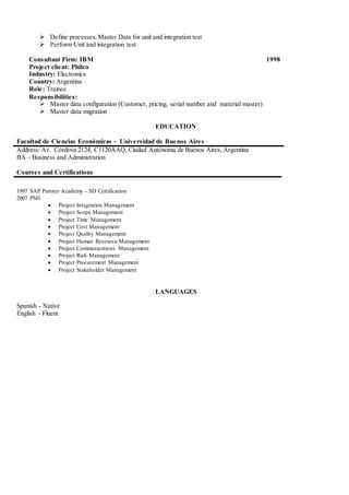  Define processes, Master Data for unit and integration test
 Perform Unit and integration test
Consultant Firm: IBM 1998
Project client: Philco
Industry: Electronics
Country: Argentina
Role: Trainee
Responsibilities:
 Master data configuration (Customer, pricing, serial number and material master)
 Master data migration
EDUCATION
Facultad de Ciencias Económicas - Universidad de Buenos Aires
Address: Av. Córdova 2124, C1120AAQ, Ciudad Autónoma de Buenos Aires, Argentina
BA – Business and Administration
Courses and Certifications
1997 SAP Partner Academy – SD Certification
2007 PMI
 Project Integration Management
 Project Scope Management
 Project Time Management
 Project Cost Management
 Project Quality Management
 Project Human Resource Management
 Project Communications Management
 Project Risk Management
 Project Procurement Management
 Project Stakeholder Management
LANGUAGES
Spanish - Native
English - Fluent
 