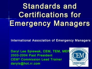 Standards andStandards and
Certifications forCertifications for
Emergency ManagersEmergency Managers
International Association of Emergency Managers
Daryl Lee Spiewak, CEM, TEM, MEPDaryl Lee Spiewak, CEM, TEM, MEP
2003-2004 Past President2003-2004 Past President
CEMCEM®®
Commission Lead TrainerCommission Lead Trainer
daryls@hot.rr.comdaryls@hot.rr.com
 