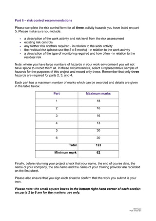 Part 6 – risk control recommendations
Please complete the risk control form for all three activity hazards you have listed on part
5. Please make sure you include:
• a description of the work activity and risk level from the risk assessment
• existing risk controls
• any further risk controls required - in relation to the work activity
• the residual risk (please use the 5 x 5 matrix) - in relation to the work activity
• a description of the type of monitoring required and how often - in relation to the
residual risk
Note: where you have large numbers of hazards in your work environment you will not
have space to record them all. In these circumstances, select a representative sample of
hazards for the purposes of this project and record only these. Remember that only three
hazards are required for parts 2, 3, and 4.
Each part has a maximum number of marks which can be awarded and details are given
in the table below.
Part Maximum marks
1 18
2 16
3 16
4 13
5 30
6 30
Total 123
Minimum mark 62
Finally, before returning your project check that your name, the end of course date, the
name of your company, the site name and the name of your training provider are recorded
on the first sheet.
Please also ensure that you sign each sheet to confirm that the work you submit is your
own.
Please note: the small square boxes in the bottom right hand corner of each section
on parts 2 to 6 are for the markers use only.
MS Project
Pack version 3.1
 