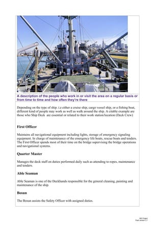 A description of the people who work in or visit the area on a regular basis or
from time to time and how often they’re there
Depending on the type of ship. i.e either a cruise ship, cargo vessel ship, or a fishing boat,
different kind of people may work as well as walk around the ship. A citable example are
those who Ship Deck are essential or related to their work station/location (Deck Crew)
First Officer
Maintains all navigational equipment including lights, storage of emergency signaling
equipment. In charge of maintenance of the emergency life boats, rescue boats and tenders.
The First Officer spends most of their time on the bridge supervising the bridge operations
and navigational systems.
Quarter Master
Manages the deck staff on duties performed daily such as attending to ropes, maintenance
and tenders.
Able Seaman
Able Seaman is one of the Deckhands responsible for the general cleaning, painting and
maintenance of the ship.
Bosun
The Bosun assists the Safety Officer with assigned duties.
MS Project
Pack version 3.1
 