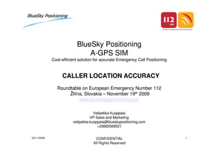 BlueSky PositioningBlueSky Positioning
AA--GPS SIMGPS SIM
CostCost--efficient solution for accurate Emergency Call Positioningefficient solution for accurate Emergency Call Positioning
CALLER LOCATION ACCURACYCALLER LOCATION ACCURACYCALLER LOCATION ACCURACYCALLER LOCATION ACCURACY
Roundtable on European Emergency Number 112Roundtable on European Emergency Number 112
ŽilinaŽilina, Slovakia, Slovakia –– November 19November 19thth 20092009
www.blueskypositioning.comwww.blueskypositioning.com
Velipekka KuoppalaVelipekka Kuoppala
VP Sales and MarketingVP Sales and Marketing
velipekka.kuoppala@blueskypositioning.comvelipekka.kuoppala@blueskypositioning.com
+33660569521+33660569521
CONFIDENTIAL
All Rights Reserved
23/11/2009 1
 
