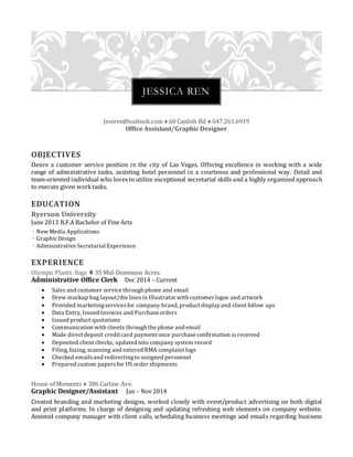 Jessren@outlook.com  60 Canlish Rd  647.261.6919
Office Assistant/Graphic Designer
OBJECTIVES
Desire a customer service position in the city of Las Vegas. Offering excellence in working with a wide
range of administrative tasks, assisting hotel personnel in a courteous and professional way. Detail and
team-oriented individual who loves to utilize exceptional secretarial skills and a highly organized approach
to execute given worktasks.
EDUCATION
Ryerson University
June 2013 B.F.A Bachelor of Fine Arts
 New Media Applications
 GraphicDesign
 Administrative Secretarial Experience
EXPERIENCE
Olympic Plastic Bags  35 Mid-Dominion Acres.
Administrative Office Clerk Dec 2014 – Current
 Sales and customer service through phone and email
 Drew mockup bag layout/die linesin Illustrator with customer logos and artwork
 Provided marketingservicesfor company brand, product displayand client follow ups
 Data Entry, Issued Invoices and Purchase orders
 Issued product quotations
 Communication with clients through the phone and email
 Made direct deposit credit card payment once purchase confirmation is received
 Deposited client checks, updated into company system record
 Filing, faxing, scanning and entered RMA complaint logs
 Checked emailsand redirectingto assigned personnel
 Prepared custom papersfor US order shipments
House of Moments  386 Carlaw Ave.
Graphic Designer/Assistant Jan – Nov 2014
Created branding and marketing designs, worked closely with event/product advertising on both digital
and print platforms. In charge of designing and updating refreshing web elements on company website.
Assisted company manager with client calls, scheduling business meetings and emails regarding business
JESSICA REN
 