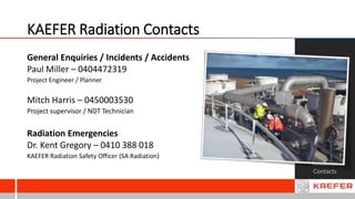 KAEFER Radiation Contacts
Radiation
Contacts
General Enquiries / Incidents / Accidents
Paul Miller – 0404472319
Project Engineer / Planner
Mitch Harris – 0450003530
Project supervisor / NDT Technician
Radiation Emergencies
Dr. Kent Gregory – 0410 388 018
KAEFER Radiation Safety Officer (SA Radiation)
 
