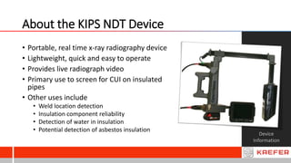 About the KIPS NDT Device
Device
Information
• Portable, real time x-ray radiography device
• Lightweight, quick and easy to operate
• Provides live radiograph video
• Primary use to screen for CUI on insulated
pipes
• Other uses include
• Weld location detection
• Insulation component reliability
• Detection of water in insulation
• Potential detection of asbestos insulation
 