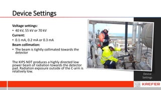 Device Settings
Device
Settings
Voltage settings:
• 40 kV, 55 kV or 70 kV
Current:
• 0.1 mA, 0.2 mA or 0.3 mA
Beam collimation:
• The beam is tightly collimated towards the
detector
The KIPS NDT produces a highly directed low
power beam of radiation towards the detector
pad. Radiation exposure outside of the C-arm is
relatively low.
 