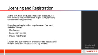Licensing and Registration
Licensing and
Registration
As the KIPS NDT produces a radiation exposure, it is
considered a controlled device as per state/territory
radiation health guidelines.
Licensing and registration requirements (for each
state/territory)
• Use licence
• Possession licence
• Device registration
KAEFER and our operators are licensed to possess and
use this device in South Australia by the EPA
 